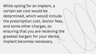 While opting for an implant, a
certain set cost would be
determined, which would include
the prescription cost, doctor fees,
and some other charges, so
ensuring that you are receiving the
greatest bargain for your dental
implant becomes necessary.
 