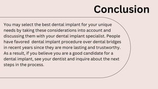 Conclusion
You may select the best dental implant for your unique
needs by taking these considerations into account and
discussing them with your dental implant specialist. People
have favored dental implant procedure over dental bridges
in recent years since they are more lasting and trustworthy.
As a result, if you believe you are a good candidate for a
dental implant, see your dentist and inquire about the next
steps in the process.
 