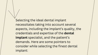 Selecting the ideal dental implant
necessitates taking into account several
aspects, including the implant’s quality, the
credentials and expertise of the dental
implant specialist, and the patient’s
demands. Here are some pointers to
consider while selecting the finest dental
implant:
 