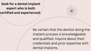 Seek for a dental implant
expert who is both
certified and experienced:
Be certain that the dentist doing the
implant process is knowledgeable
and qualified. Inquire about their
credentials and prior expertise with
dental implants.
 