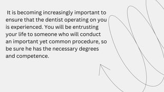It is becoming increasingly important to
ensure that the dentist operating on you
is experienced. You will be entrusting
your life to someone who will conduct
an important yet common procedure, so
be sure he has the necessary degrees
and competence.
 