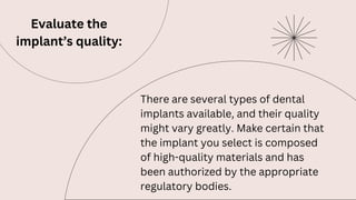 Evaluate the
implant’s quality:
There are several types of dental
implants available, and their quality
might vary greatly. Make certain that
the implant you select is composed
of high-quality materials and has
been authorized by the appropriate
regulatory bodies.
 