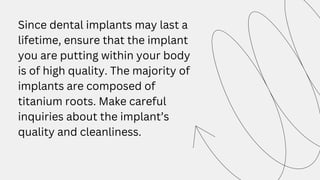 Since dental implants may last a
lifetime, ensure that the implant
you are putting within your body
is of high quality. The majority of
implants are composed of
titanium roots. Make careful
inquiries about the implant’s
quality and cleanliness.
 