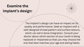 Examine the
implant’s design:
The implant’s design can have an impact on its
quality and performance. Seek an implant with a
well-designed thread pattern and surface texture,
which can aid in bone integration. Consult your
doctor about which section of your tooth is being
replaced or implanted so that you may choose the
one that best matches your age and eating habits.
 