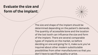 Evaluate the size and
form of the implant:
The size and shape of the implant should be
determined depending on the patient’s demands.
The quantity of accessible bone and the location
of the lost tooth can influence the size and form
of the implant. There are several comparable
types of implants on the market, so before
deciding on one and going for it, make sure you’ve
inquired about other modern substitutable
possibilities from other manufacturers so that you
don’t have to sacrifice quality or price.
 
