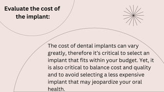 Evaluate the cost of
the implant:
The cost of dental implants can vary
greatly, therefore it’s critical to select an
implant that fits within your budget. Yet, it
is also critical to balance cost and quality
and to avoid selecting a less expensive
implant that may jeopardize your oral
health.
 