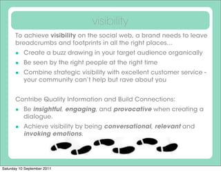visibility
      To achieve visibility on the social web, a brand needs to leave
      breadcrumbs and footprints in all the right places...
       Create a buzz drawing in your target audience organically
       Be seen by the right people at the right time
       Combine strategic visibility with excellent customer service -
           your community can’t help but rave about you


      Contribe Quality Information and Build Connections:
       Be insightful, engaging, and provocative when creating a
           dialogue.
       Achieve visibility by being conversational, relevant and
           invoking emotions.




Saturday 10 September 2011
 