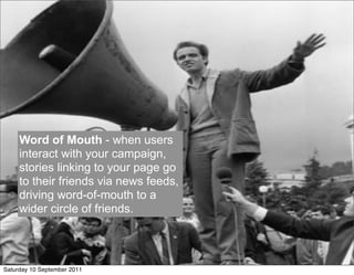 Word of Mouth - when users
     interact with your campaign,
     stories linking to your page go
     to their friends via news feeds,
     driving word-of-mouth to a
     wider circle of friends.




Saturday 10 September 2011
 