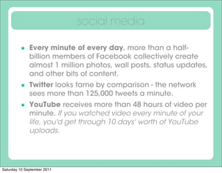 social media

          Every minute of every day, more than a half-
              billion members of Facebook collectively create
              almost 1 million photos, wall posts, status updates,
              and other bits of content.
          Twitter looks tame by comparison - the network
              sees more than 125,000 tweets a minute.
          YouTube receives more than 48 hours of video per
              minute. If you watched video every minute of your
              life, you'd get through 10 days' worth of YouTube
              uploads.




Saturday 10 September 2011
 