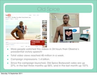 Old Spice




        More people watched this videos in 24 hours than Obama’s
           presidential victory speech!
        Total video views reached 40 million in a week.
        Campaign impressions: 1.4 billion.
        Since the campaign launched, Old Spice Bodywash sales are up
           27%; in the last three months up 55%; and in the last month up 107%


Saturday 10 September 2011
 