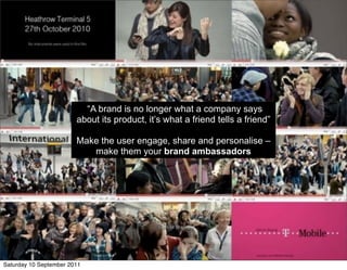 “A brand is no longer what a company says
                        about its product, it’s what a friend tells a friend”

                        Make the user engage, share and personalise –
                           make them your brand ambassadors




Saturday 10 September 2011
 