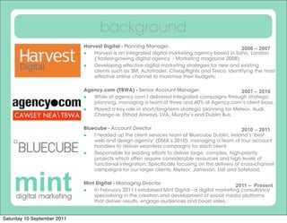 background
                             Harvest Digital - Planning Manager.                              2006 – 2007
                              Harvest is an integrated digital marketing agency based in Soho, London
                                 (‘fastest-growing digital agency’ - Marketing magazine 2008)
                              Developing effective digital marketing strategies for new and existing
                                 clients such as 3M, Autotrader, Cheapﬂights and Tesco, identifying the most
                                 effective online channel to maximise their budgets.

                             Agency.com (TBWA) - Senior Account Manager.                      2007 – 2010
                               While at agency.com I delivered integrated campaigns through strategic
                                planning, managing a team of three and 60% of Agency.com’s client base.
                              Played a key role in short/long-term strategic planning for Meteor, Audi,
                                Change.ie, Etihad Airways, LVA, Murphy’s and Dublin Bus.

                             Bluecube - Account Director                                         2010 – 2011
                                I headed up the client services team at Bluecube Dublin, Ireland’s ‘best
                                 web and design agency’ (DMA’s 2010), managing a team of four account
                                 handlers to deliver seamless campaigns for each client.
                              Responsible for leading efforts to deliver large, complex, high-priority
                                 projects which often require considerable resources and high levels of
                                 functional integration. Speciﬁcally focusing on the delivery of cross-channel
                                 campaigns for our larger clients; Meteor, Jameson, Lidl and Safefood.

                             Mint Digital - Managing Director                                 2011 – Present
                              In February 2011 I establised Mint Digital - a digital marketing consultancy
                                 specialising in the creation and development of social media platforms
                                 that deliver results, engage audiences and boost sales.


Saturday 10 September 2011
 