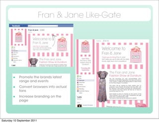 Fran & Jane Like-Gate




            Promote the brands latest
             range and events
            Convert browsers into actual
             fans
            Increase branding on the
             page




Saturday 10 September 2011
 
