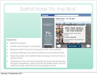 Salthill Hotel ‘Pic the Wall’




      Objectives

          Build the fanbase.

          Create more frequent connectivity

          Bring the hotel to the front of people’s mind, when relevant

          Increase bookings and utilise facebook as a promotional tool

          Raise the proﬁle of the Salthill Hotel and keep it front of mind at
           relevant times

          Capitalise on the viral reach potential of social networking sites
           through competitions, subtly promote the Salthill Hotel’s service
           offering through entertaining and engaging content.



Saturday 10 September 2011
 