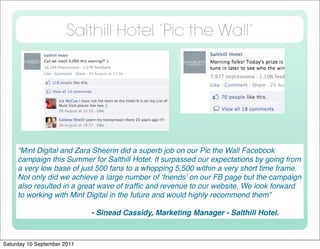 Salthill Hotel ‘Pic the Wall’




     “Mint Digital and Zara Sheerin did a superb job on our Pic the Wall Facebook
     campaign this Summer for Salthill Hotel. It surpassed our expectations by going from
     a very low base of just 500 fans to a whopping 5,500 within a very short time frame.
     Not only did we achieve a large number of ʻfriendsʼ on our FB page but the campaign
     also resulted in a great wave of trafﬁc and revenue to our website. We look forward
     to working with Mint Digital in the future and would highly recommend them”

                             - Sinead Cassidy, Marketing Manager - Salthill Hotel.



Saturday 10 September 2011
 