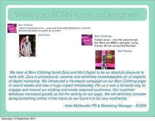Were you BORN to be a Designer?




     ʻWe here at Born Clothing found Zara and Mint Digital to be an absolute pleasure to
     work with. Zara is professional, creative and extremely knowledgeable on all aspects
     of digital marketing. We introduced a Facebook campaign on our Born Clothing page
     in recent weeks and saw a huge impact immediately. For us it was a fantastic way to
     engage and reward our existing and newly acquired customers. Our customer
     database increased greatly as did the activity on our page. We will deﬁnitely consider
     doing something similar in the future as we found it to be very worthwhile.ʼ

                                       - Kate   McDonald, PR & Marketing Manager - BORN


Saturday 10 September 2011
 