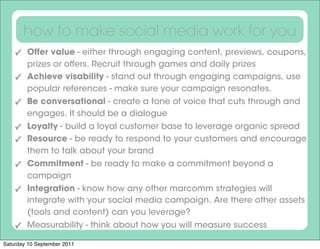 how to make social media work for you
    ✓ Offer value - either through engaging content, previews, coupons,
      prizes or offers. Recruit through games and daily prizes
    ✓ Achieve visability - stand out through engaging campaigns, use
      popular references - make sure your campaign resonates.
    ✓ Be conversational - create a tone of voice that cuts through and
      engages. It should be a dialogue
    ✓ Loyalty - build a loyal customer base to leverage organic spread
    ✓ Resource - be ready to respond to your customers and encourage
      them to talk about your brand
    ✓ Commitment - be ready to make a commitment beyond a
      campaign
    ✓ Integration - know how any other marcomm strategies will
      integrate with your social media campaign. Are there other assets
      (tools and content) can you leverage?
    ✓ Measurability - think about how you will measure success

Saturday 10 September 2011
 