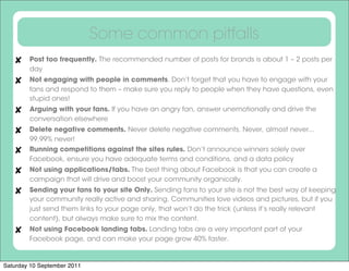 Some common pitfalls
        Post too frequently. The recommended number of posts for brands is about 1 – 2 posts per
        day
        Not engaging with people in comments. Don’t forget that you have to engage with your
        fans and respond to them – make sure you reply to people when they have questions, even
        stupid ones!
        Arguing with your fans. If you have an angry fan, answer unemotionally and drive the
        conversation elsewhere
        Delete negative comments. Never delete negative comments. Never, almost never...
        99.99% never!
        Running competitions against the sites rules. Don’t announce winners solely over
        Facebook, ensure you have adequate terms and conditions, and a data policy
        Not using applications/tabs. The best thing about Facebook is that you can create a
        campaign that will drive and boost your community organically.
        Sending your fans to your site Only. Sending fans to your site is not the best way of keeping
        your community really active and sharing. Communities love videos and pictures, but if you
        just send them links to your page only, that won’t do the trick (unless it’s really relevant
        content), but always make sure to mix the content.
        Not using Facebook landing tabs. Landing tabs are a very important part of your
        Facebook page, and can make your page grow 40% faster.


Saturday 10 September 2011
 