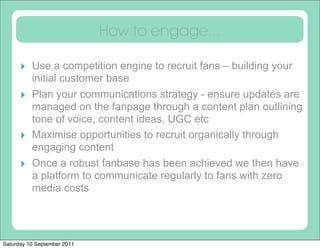 How to engage...

      ‣ Use a competition engine to recruit fans – building your
          initial customer base
      ‣   Plan your communications strategy - ensure updates are
          managed on the fanpage through a content plan outlining
          tone of voice, content ideas, UGC etc
      ‣   Maximise opportunities to recruit organically through
          engaging content
      ‣   Once a robust fanbase has been achieved we then have
          a platform to communicate regularly to fans with zero
          media costs




Saturday 10 September 2011
 