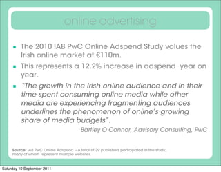online advertising

      The 2010 IAB PwC Online Adspend Study values the
         Irish online market at €110m.
      This represents a 12.2% increase in adspend  year on
         year.
      “The growth in the Irish online audience and in their
         time spent consuming online media while other
         media are experiencing fragmenting audiences
         underlines the phenomenon of online’s growing
         share of media budgets”.
                                          Bartley O’Connor, Advisory Consulting, PwC


     Source: IAB PwC Online Adspend - A total of 29 publishers participated in the study,
     many of whom represent multiple websites.


Saturday 10 September 2011
 