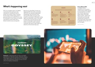 What’s happening next
NFTs (non-fungible tokens) and Web3
communities are opening up new
channels for consumers to invest in
brands. The novelty of NFTs is waning,
but the utility of these digital assets is
growing. Brands are using NFTs as a way
for consumers to own a piece of a brand
and directly connect them with a
brand’s overall success and growth.
Beyond just collectables, brands are
designing NFTs that, when purchased,
offer entry into rewards programmes,
membership clubs and even profit
sharing. NFT holders are given early
access to new product information, voting
rights and essentially a seat at the table.
In these ways, over the next two years,
expect to see digital assets become
a point of entry for action-oriented
consumers who want to help shape the
direction of the brands they love.
Starbucks is integrating NFTs into their new Web3
experience for rewards members, Starbucks Odyssey.
These digital assets will take the form of collectable
stamps that programme members can buy and sell
within the Odyssey marketplace.
Source: Starbucks
Evinco Winery DAO
is a Web3 winery—
created by an anonymous
cryptocurrency expert going
by @wizardofsoho on Twitter
and a fourth-generation
Napa Valley winemaker,
Mario Sculatti—where wine
enthusiasts purchase club
membership through NFTs
which grant them voting rights
to decide how the club is run
and managed.
Source: evinco.wine
13
 