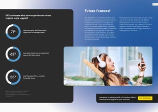 say managing diet/exercise is
important to manage stress.
say daily rituals are an important
way to lift their mood.
say they spend time outside
to tackle stress.
UK customers who have experienced stress
require more support
Base: 1,537 internet users aged 18+ who have
experienced stress in the last 12 months
Source: Mintel Reports UK, Managing Stress and
Wellbeing, 2021
71%
62%
55%
Future forecast
The demand for convenient options and
interactive experiences will only continue
to grow, meaning that technology will
continue to play a vital and influential
part in consumer experiences. However,
in five years, brands will need to establish
boundaries to bring order to the influx
of information and initiatives to enable
consumers to form healthy connections
with resources in the technology, wellness
and leisure spaces.
Moving forward, functionality will go a long
way in serving the underserved. Digital
advancements have already made an
impact and carved out a space in the tech
segment, which we will see increase as
many consumers are looking to brands to
offer practical solutions.
Interested in speaking with a Consultant about
how this trend applies to your business?
GET IN TOUCH
19
 