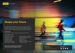 Shape your future
We’re here to take the guesswork out of your process, solve your business
challenges and help you move forward faster with confidence. Allow us to
listen to the issues you’re facing and we’ll propose research solutions rooted
in global expertise of consumer markets and data science-led analytics.
Bespoke insight
Our analysts curate insights and provide tailored recommendations.
Custom problem solving
Mining syndicated data for
 Competitive analysis
 Landscape analysis
 Market assessment
 Portfolio evaluation
 Segmenting your consumer
 White space identification
Conducting bespoke research for
 Business-to-business interviews
 Consumer research
 Field services
 Ideation workshops
 Strategic positioning techniques
 Tradeshow support
We’ve been shaping futures for 50 years.
Find out how we can shape yours too. CONTACT US
consulting@mintel.com
www.mintel.com/mintel-consulting
FOLLOW US
 