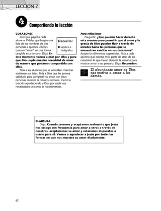 LECCIÓN 7
62
Compartiendo la lección4
CORAZONES
Entregue papel a cada
alumno. Pídales que hagan una
lista de los nombres de tres
personas a quienes ustedes
quieren “amar” en una forma
tangible esta semana. Diga: En
este momento vamos a orar por ellos y para
que Dios supla nuestra necesidad de amor
de manera que podamos compartirla con
ellos.
Pida a los alumnos que se arrodillen mientras
sostienen sus listas. Pida a Dios que les provea
sabiduría para compartir su amor con estas
personas durante la próxima semana. Cierre la
oración agradeciendo a Dios por suplir sus
necesidades tal como lo ha prometido.
Para reflexionar
Pregunte: ¿Qué pueden hacer durante
esta semana para permitir que el amor y la
gracia de Dios puedan fluir a través de
ustedes hacia las personas que se
encuentran escritas en sus corazones?
Acepte las diferentes sugerencias. Pida a cada
alumno que escriba en la parte de atrás de los
corazones lo que harán durante la semana para
mostrar amor a esa persona. Diga: Recuerden:
El abundante amor de Dios
nos motiva a amar a los
demás.
Necesita:
G lápices o
bolígrafos
CLAUSURA
Diga: Cuando creemos y aceptamos realmente que Jesús
nos escoge con frecuencia para amar a otros a través de
nosotros, aceptaremos su amor y estaremos dispuestos a
usarlo para él. Vamos a agradecer a Jesús por todas las
formas en que nos muestra su amor diariamente.
 