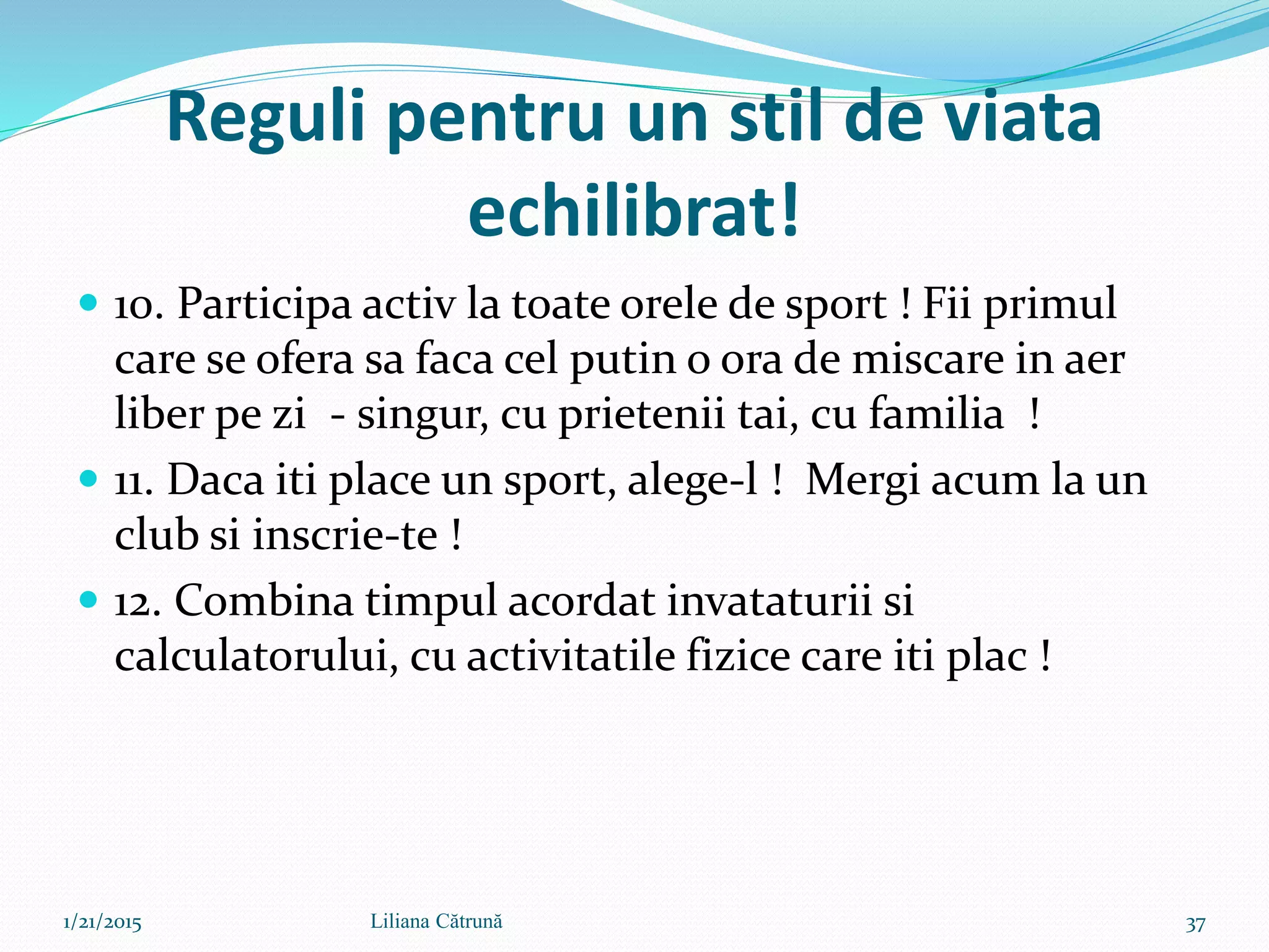 Reguli pentru un stil de viata
echilibrat!
 10. Participa activ la toate orele de sport ! Fii primul
care se ofera sa faca cel putin o ora de miscare in aer
liber pe zi - singur, cu prietenii tai, cu familia !
 11. Daca iti place un sport, alege-l ! Mergi acum la un
club si inscrie-te !
 12. Combina timpul acordat invataturii si
calculatorului, cu activitatile fizice care iti plac !
1/21/2015 37Liliana Cătrună
 