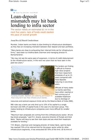Print Article - livemint                                                             Page 1 of 3



     Print
         Posted: Tue, Feb 8 2011. 10:43 PM IST


  Loan-deposit
  mismatch may hit bank
  lending to infra sector
  The sector needs an estimated $1 tn in the
  next five years; lack of funds could slacken
  the pace of overall growth

  Anup Roy & Dinesh Unnikrishnan

  Mumbai: Indian banks are likely to slow lending to infrastructure developers
  as they face an increasing mismatch between their deposit and loan portfolios.

  “Many banks are close to exhausting their internal limits set for infrastructure
  firms,” said state-run Andhra Bank chairman and managing director R.
  Ramachandran.

  “We may not see the same pace of expansion, in terms of credit disbursement
  to the infrastructure sector, in the next two years that we have seen in the
  past two years.”

                                                           The lenders are finding
                                                           it difficult to finance
                                                           high-value projects
                                                           that have repayment
                                                           schedules of up to 15
                                                           years compared with
                                                           most deposits
                                                           maturing in one-three
                                                           years.

                                                         Officials of many state-
                                                         run banks said they
                                                         have either reached or
                                                         fast running out of
   Funding trouble: Bankers are seeking permission to
                                                         available headroom
   float long-term tax-free infrastructure bonds.
                                                         due to shortage of
  resources and sectoral exposure limits set by the Reserve Bank of India (RBI).

  RBI rules say a bank can only lend up to 15% of its capital to a single
  borrower and 40% of capital funds in the case of a borrower group. This
  makes lending to infrastructure companies even more difficult for smaller
  banks.

  “Maximum loan proposals are coming from this (infrastructure) sector. All are
  big-ticket proposals,” said P.K. Anand, executive director of Punjab and Sind
  Bank. “Banks will have to see their loan book and see what their headroom
  available for lending.”

  T.M. Bhasin, chairman and managing director of Indian Bank, said his bank
  has reached 75% of its internal limit for the power sector while for other
  infrastructure segments, it has exhausted 60-70% of the limit. Of its limit of




http://www.livemint.com/Articles/PrintArticle.aspx?artid=6BC36258-33AB-11E0-B66F... 2/9/2011
 