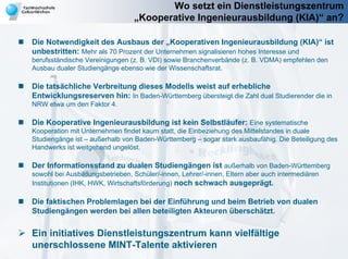 Wo setzt ein Dienstleistungszentrum
                                 „Kooperative Ingenieurausbildung (KIA)“ an?

Die Notwendigkeit des Ausbaus der „Kooperativen Ingenieurausbildung (KIA)“ ist
unbestritten: Mehr als 70 Prozent der Unternehmen signalisieren hohes Interesse und
berufsständische Vereinigungen (z. B. VDI) sowie Branchenverbände (z. B. VDMA) empfehlen den
Ausbau dualer Studiengänge ebenso wie der Wissenschaftsrat.

Die tatsächliche Verbreitung dieses Modells weist auf erhebliche
Entwicklungsreserven hin: In Baden-Württemberg übersteigt die Zahl dual Studierender die in
NRW etwa um den Faktor 4.

Die Kooperative Ingenieurausbildung ist kein Selbstläufer: Eine systematische
Kooperation mit Unternehmen findet kaum statt, die Einbeziehung des Mittelstandes in duale
Studiengänge ist – außerhalb von Baden-Württemberg – sogar stark ausbaufähig. Die Beteiligung des
Handwerks ist weitgehend ungelöst.

Der Informationsstand zu dualen Studiengängen ist außerhalb von Baden-Württemberg
sowohl bei Ausbildungsbetrieben, Schüler/-innen, Lehrer/-innen, Eltern aber auch intermediären
Institutionen (IHK, HWK, Wirtschaftsförderung) noch schwach ausgeprägt.

Die faktischen Problemlagen bei der Einführung und beim Betrieb von dualen
Studiengängen werden bei allen beteiligten Akteuren überschätzt.

Ein initiatives Dienstleistungszentrum kann vielfältige
unerschlossene MINT-Talente aktivieren
 