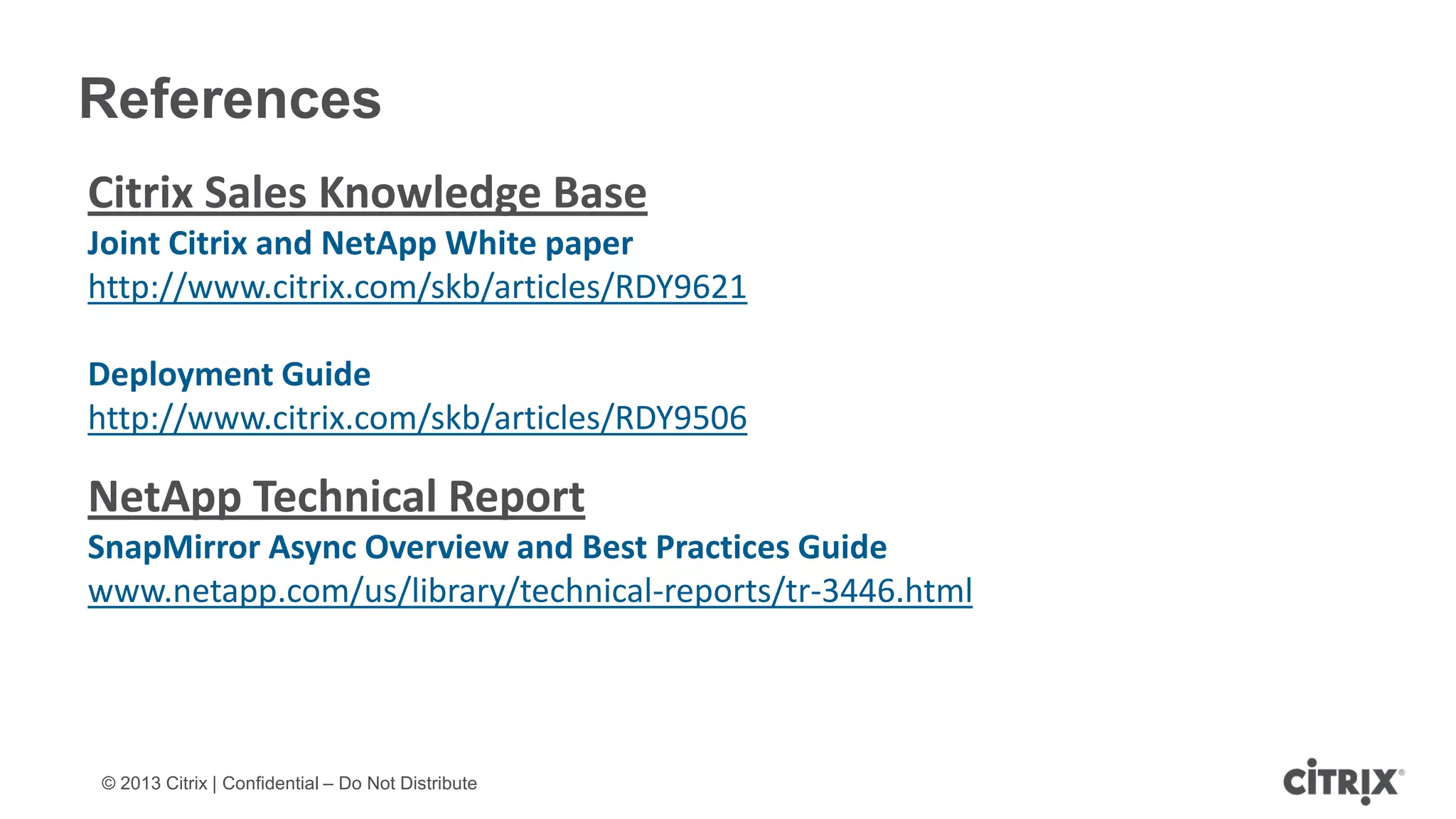© 2013 Citrix | Confidential – Do Not Distribute
References
Citrix Sales Knowledge Base
Joint Citrix and NetApp White paper
http://www.citrix.com/skb/articles/RDY9621
Deployment Guide
http://www.citrix.com/skb/articles/RDY9506
NetApp Technical Report
SnapMirror Async Overview and Best Practices Guide
www.netapp.com/us/library/technical-reports/tr-3446.html
 