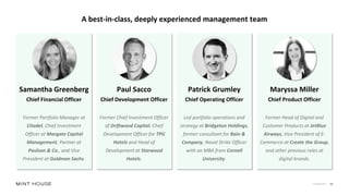Confidential 10
A best-in-class, deeply experienced management team
Samantha Greenberg
Chief Financial Officer
Former Portfolio Manager at
Citadel, Chief Investment
Officer at Margate Capital
Management, Partner at
Paulson & Co., and Vice
President at Goldman Sachs.
Paul Sacco
Chief Development Officer
Former Chief Investment Officer
of Driftwood Capital, Chief
Development Officer for TPG
Hotels and Head of
Development at Starwood
Hotels.
Patrick Grumley
Chief Operating Officer
Led portfolio operations and
strategy at Bridgeton Holdings,
former consultant for Bain &
Company, Naval Strike Officer
with an MBA from Cornell
University.
Maryssa Miller
Chief Product Officer
Former Head of Digital and
Customer Products at JetBlue
Airways, Vice President of E-
Commerce at Create the Group,
and other previous roles at
digital brands.
 