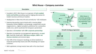 Confidential 2
Mint House – Company overview
Description Footprint
Growth strategy progression
Notes:
1. As of December 2022
• Founded in 2017, Mint House is an operator of tech-enabled
hotels and facilities providing superior lodging alternatives for
modern business and leisure travelers
• Headquarters in New York, NY and currently has ~145 employees
• Experiencing positive macro trends with a massive global
hospitality market ($800bn+ and growing), coupled with secular
megatrends (i.e., digital nomadism, preference for a contactless
model, etc.), which accelerate the Company’s penetration
• Operates in 16 markets1 with 100+ corporate partnerships
• Operates its properties via management agreements, an asset
light, SaaS-like model with ~80% gross margins, 100%+ net
revenue retention and minimal capex
• Over 50% of the Company’s bookings are direct (website or
corporate partnerships team) and 14% of bookings are repeat
customers
• Well-capitalized, strong investor base with a first-class board
NYC
Philadelphia
Greenville
New Orleans
Miami
Nashville
Louisville
Detroit
Columbus
Scottsdale
Denver
Austin
Minneapolis
Seattle
DC
Birmingham
Mint House is
currently operating
in 16 markets (with
26 properties)1 and
growing
2017-18
Small unit count in
individual buildings
2019
Larger unit count in multiple
buildings with same owner
2020-21
Multi building programmatic deals
with institutional partners
2022+
Multi building programmatic + development strategy
with institutional partners (Mint House manages)
 