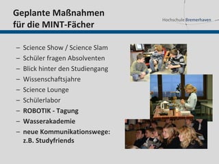 Geplante Maßnahmen
für die MINT-Fächer

–   Science Show / Science Slam
–   Schüler fragen Absolventen
–   Blick hinter den Studiengang
–   Wissenschaftsjahre
–   Science Lounge
–   Schülerlabor
–   ROBOTIK - Tagung
–   Wasserakademie
–   neue Kommunikationswege:
    z.B. Studyfriends
 