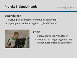 Projekt 3: Studyfriends

Besonderheit
– Nutzung elektronischer Kommunikationswege
– jugendgerechte Beratung durch „Studyfriends“


                        Effekt
                         – Überwindung von Vorurteilen
                         – Attraktivitätssteigerung der MINT-
                           Fächer durch Internet-Gespräche
 