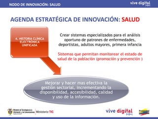 NODO DE INNOVACIÓN: SALUD


AGENDA ESTRATÉGICA DE INNOVACIÓN: SALUD

                            Crear sistemas especializados para el análisis
  4. HISTORIA CLÍNICA         oportuno de patrones de enfermedades,
     ELECTRÓNICA
       UNIFICADA           deportistas, adultos mayores, primera infancia

                           Sistemas que permitan monitorear el estado de
                           salud de la población (promoción y prevención )




                     Mejorar y hacer mas efectiva la
                   gestión sectorial, incrementando la
                  disponibilidad, accesibilidad, calidad
                         y uso de la información.
 