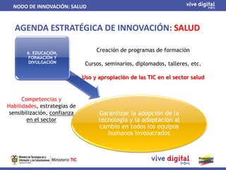 NODO DE INNOVACIÓN: SALUD


   AGENDA ESTRATÉGICA DE INNOVACIÓN: SALUD

       6. EDUCACIÓN,
                                   Creación de programas de formación
        FORMACIÓN Y
        DIVULGACIÓN            Cursos, seminarios, diplomados, talleres, etc.

                              Uso y apropiación de las TIC en el sector salud


      Competencias y
Habilidades, estrategias de
 sensibilización, confianza         Garantizar la adopción de la
        en el sector                tecnología y la adaptación al
                                    cambio en todos los equipos
                                       humanos involucrados
 