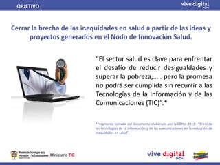 OBJETIVO



Cerrar la brecha de las inequidades en salud a partir de las ideas y
      proyectos generados en el Nodo de Innovación Salud.


                            “El sector salud es clave para enfrentar
                            el desafío de reducir desigualdades y
                            superar la pobreza,….. pero la promesa
                            no podrá ser cumplida sin recurrir a las
                            Tecnologías de la Información y de las
                            Comunicaciones (TIC)”.*

                            *Fragmento tomado del documento elaborado por la CEPAL 2011: “El rol de
                            las tecnologías de la información y de las comunicaciones en la reducción de
                            inequidades en salud”.
 