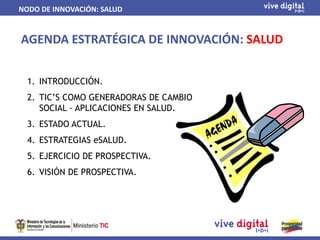 NODO DE INNOVACIÓN: SALUD


AGENDA ESTRATÉGICA DE INNOVACIÓN: SALUD


  1. INTRODUCCIÓN.
  2. TIC’S COMO GENERADORAS DE CAMBIO
     SOCIAL - APLICACIONES EN SALUD.
  3. ESTADO ACTUAL.
  4. ESTRATEGIAS eSALUD.
  5. EJERCICIO DE PROSPECTIVA.
  6. VISIÓN DE PROSPECTIVA.
 