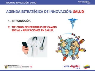 NODO DE INNOVACIÓN: SALUD


AGENDA ESTRATÉGICA DE INNOVACIÓN: SALUD

  1. INTRODUCCIÓN.

  2. TIC COMO GENERADORAS DE CAMBIO
     SOCIAL - APLICACIONES EN SALUD.
 