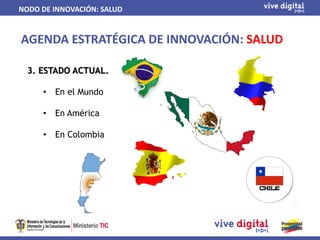 NODO DE INNOVACIÓN: SALUD


AGENDA ESTRATÉGICA DE INNOVACIÓN: SALUD

  3. ESTADO ACTUAL.

     •   En el Mundo

     •   En América

     •   En Colombia
 