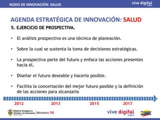 NODO DE INNOVACIÓN: SALUD


AGENDA ESTRATÉGICA DE INNOVACIÓN: SALUD
5. EJERCICIO DE PROSPECTIVA.

•    El análisis prospectivo es una técnica de planeación.

•    Sobre la cual se sustenta la toma de decisiones estratégicas.

•    La prospectiva parte del futuro y enfoca las acciones presentes
     hacia él.

•    Diseñar el futuro deseable y hacerlo posible.

•    Facilita la concertación del mejor futuro posible y la definición
     de las acciones para alcanzarlo

    2012              2013                2015               2017
 