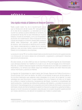 MÓDULO 1
Una rápida mirada al Gobierno en línea en Colombia
Nadie puede dudar hoy de la transformación social
que la introducción de las nuevas TIC1 está generando
en la vida de los ciudadanos. La velocidad con la que
ocurren los cambios no tiene referentes en la historia. La
incorporación de las TIC ha sido entendida por muchos
Estados, incluido el colombiano, como una necesidad en
el proceso de modernización. Esta incorporación de las
nuevas tecnologías en el entorno estatal debe analizarse
desde varias perspectivas: una gestión generadora
de ahorros, que incrementa la eficiencia de su acción,
que mejora sustancialmente la calidad de los servicios
públicos y que, por ende, facilita y acerca la relación del                                                            Arbeláez, Cundinamarca
Estado con la ciudadanía y las empresas.

La revolución de las TIC en la esfera estatal implica la transformación de la función gubernamental
y la introducción de nuevos valores de comunicación, cooperación y participación interactiva
para la toma de decisiones.

De esta manera, en el año 2000 se creó en Colombia el Programa Agenda de Conectividad,
cuyo principal propósito fue masificar en el país el uso de las tecnologías de la información.
Para ello, el Gobierno Nacional expidió la Directiva Presidencial 02 de 2000 que estableció los
lineamientos y los tiempos que debían seguir las entidades públicas del Orden Nacional para
ofrecer información y servicios en Internet.

La Agenda de Conectividad se originó dentro del Consejo Nacional de Política Económica y
Social (Conpes 3072 del 9 de febrero de 2000), el cual aprobó la ejecución de las políticas y
los recursos destinados para adelantar varias estrategias en el marco de la Agenda. La sexta
estrategia que este Documento Conpes estableció fue la de Gobierno en línea con el objeto
de contribuir a mejorar la eficiencia y transparencia del Estado, aumentar la competitividad del
sector productivo, modernizar las instituciones públicas y de Gobierno, y socializar el acceso a la
información. Esta estrategia tenía como propósito promover la oferta de información y de servicios
del Estado a través de Internet facilitando la gestión en línea de los organismos gubernamentales y
apoyar su función de servicio al ciudadano, para dar paso al concepto de gestión gubernamental
por medios electrónicos y de atención al ciudadano por medios no presenciales.




1  El artículo 6 de la Ley 1341 de 2009 define las TIC como “el conjunto de recursos, herramientas, equipos, programas informáticos, aplicaciones, redes
y medios, que permiten la compilación, procesamiento, almacenamiento, transmisión de información como voz, datos, texto, video e imágenes”.



                                                                                                                                                           15
 