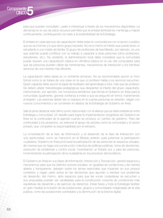 para que puedan consultarlo, usarlo e interactuar a través de los mecanismos disponibles. La
     demanda en el uso de estos recursos permitirá que la entidad territorial los mantenga y mejore
     continuamente, contribuyendo con esto a la sostenibilidad de la Estrategia.

     El énfasis en cada ejercicio de capacitación debe estar en concordancia con el sector o público
     que se va a formar y lo que dicho grupo necesita. No es lo mismo el interés que puede tener un
     estudiante a una madre de familia. El grupo de profesores de bachillerato, por ejemplo, es uno
     que además puede contribuir con su trabajo a capacitar a otras personas (otros profesores,
     estudiantes, etc.). No obstante, la Administración local debe considerar que la comunidad
     puede requerir una capacitación básica en ofimática básica en el uso del computador para
     que las personas puedan utilizar las herramientas, mecanismos de interacción y los trámites/
     servicios de una manera más eficiente.

     La capacitación debe darse en un ambiente amistoso. No es recomendable asumir un tono
     formal como si se tratara de una clase en la que un profesor habla y los alumnos escuchan.
     Quien capacita debe asumir el papel de facilitador del aprendizaje y tutor, más que de profesor.
     Se deben utilizar metodologías pedagógicas que despierten el interés del grupo capacitado,
     mencionando, por ejemplo, los numerosos beneficios que brinda el Gobierno en línea para la
     comunidad; igualmente, generar confianza e invitar a que se pregunte sin temor, manteniendo
     el respeto. Las sesiones deben ser un espacio en el cual las personas se diviertan, salgan con
     nuevos conocimientos y se conviertan en aliados de la Estrategia de Gobierno en línea.

     Vale la pena destacar este último punto relacionado con la alianza que se debe establecer entre
     Estrategia y comunidad. Un desafío para lograr la implementación progresiva del Gobierno en
     línea es la continuidad de la agenda cuando se produce un cambio de gobierno. Para dar
     continuidad a los proyectos, es esencial el apoyo de actores como la comunidad y el sector
     privado, que compartan la responsabilidad por el esfuerzo.

     La consolidación de la fase de Información y el desarrollo de la fase de Interacción son
     una oportunidad, como se mencionó en el Módulo anterior, para potenciar la participación
     ciudadana. Gobierno en línea promueve la participación de las personas en espacios virtuales,
     de manera que se haga una construcción colectiva de políticas públicas, toma de decisiones,
     resolución de problemas y control social, incentivando un Estado por y para las personas,
     incrementando la participación de la ciudadanía en los procesos democráticos.

     El Gobierno en línea en sus fases de Información, Interacción y Transacción, genera espacios y
     mecanismos para que los distintos actores sociales, en igualdad de condiciones y de manera
     abierta y transparente, debatan sobre los temas esenciales que impactan en sus propios
     contextos y hagan parte activa en las decisiones que apuntan a resolver sus problemas
     de desarrollo. Así mismo, abre espacios para que las voces ciudadanas se escuchen y
     sus propuestas puedan ser canalizadas para la construcción conjunta de condiciones más
     equitativas de desarrollo y de ejercicio de derechos. Estas fases y toda la Estrategia facilitan
     en gran medida la inclusión de las poblaciones, grupos y comunidades marginadas de la vida
     pública, como las poblaciones vulnerables y la disminución de la brecha digital.




68
 