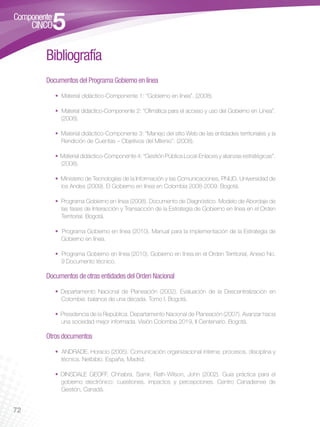 Bibliografía
     Documentos del Programa Gobierno en línea

        • Material didáctico-Componente 1: “Gobierno en línea”. (2008).

        • Material didáctico-Componente 2: “Ofimática para el acceso y uso del Gobierno en Línea”.
          (2008).

        • Material didáctico-Componente 3: “Manejo del sitio Web de las entidades territoriales y la
          Rendición de Cuentas – Objetivos del Milenio”. (2008).

        • Material didáctico-Componente 4: “Gestión Pública Local-Enlaces y alianzas estratégicas”.
          (2008).

        • Ministerio de Tecnologías de la Información y las Comunicaciones, PNUD, Universidad de
          los Andes (2009). El Gobierno en línea en Colombia 2008-2009. Bogotá.

        • Programa Gobierno en línea (2008). Documento de Diagnóstico. Modelo de Abordaje de
          las fases de Interacción y Transacción de la Estrategia de Gobierno en línea en el Orden
          Territorial. Bogotá.

        • Programa Gobierno en línea (2010). Manual para la implementación de la Estrategia de
          Gobierno en línea.

        • Programa Gobierno en línea (2010). Gobierno en línea en el Orden Territorial, Anexo No.
          9 Documento técnico.

     Documentos de otras entidades del Orden Nacional
        • Departamento Nacional de Planeación (2002). Evaluación de la Descentralización en
          Colombia: balance de una década. Tomo I. Bogotá.

        • Presidencia de la República. Departamento Nacional de Planeación (2007). Avanzar hacia
          una sociedad mejor informada. Visión Colombia 2019, II Centenario. Bogotá.

     Otros documentos

        • ANDRADE, Horacio (2005). Comunicación organizacional interna: procesos, disciplina y
          técnica. Netbiblo. España, Madrid.

        • DINSDALE GEOFF, Chhabra, Samir, Rath-Wilson, John (2002). Guía práctica para el
          gobierno electrónico: cuestiones, impactos y percepciones. Centro Canadiense de
          Gestión, Canadá.


72
 