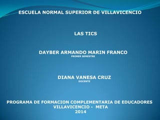ESCUELA NORMAL SUPERIOR DE VILLAVICENCIO
LAS TICS
DAYBER ARMANDO MARIN FRANCO
PRIMER SEMESTRE
DIANA VANESA CRUZ
DOCENTE
PROGRAMA DE FORMACION COMPLEMENTARIA DE EDUCADORES
VILLAVICENCIO - META
2014
 