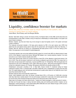 Liquidity, confidence booster for markets
While RBI, finance minister seek to infuse liquidity in the system, Sebi
moves to clamp down on short-selling
Anita Bhoir, Nesil Staney and Asit Ranjan Mishra

Mumbai / New Delhi: Acting in concert, the finance ministry, the Reserve Bank of India (RBI) and the Securities and
Exchange Board of India (Sebi) unveiled a string of measures on Wednesday to increase liquidity in the system and
boost investor confidence.
Bankers, however, say that even these may not be enough to ease the liquidity crunch in the system and boost
investor confidence.
The measures announced included a 100 basis points reduction by RBI in the cash reserve ratio (CRR) that
determines the cash balance banks need to keep with the central bank, with retrospective effect from Saturday, 11
October. With this, RBI has cut CRR by an unprecedented 250 basis points to 6.5% in one shot, freeing up Rs1
trillion. One basis point is one-hundredth of a percentage point.

The banking regulator also announced additional liquidity support for mutual funds (MFs) by allowing banks to keep
23.5% of their deposits in government bonds. Although RBI dubbed it as a “purely temporary measure”, the move
amounts to a cut in banks’ statutory liquidity ratio (SLR).
Under Indian banking laws, banks are currently required to invest 25% of their deposits in government bonds in the
form of SLR. They use the excess investment in such bonds as collateral to get funds from RBI. This means that if a
bank does not have excess SLR investments, it cannot avail RBI funds. On 16 September, RBI had brought down the
requirement to 24% and on Wednesday, 23.5%. RBI for MFs that are facing Banks will use the headroom to borrow
money from redemption pressure. On Tuesday, RBI opened a Rs20,000 crore liquidity window for MFs.
Chidambaram announced a doubling in the In New Delhi, finance minister P. investment ceiling for foreign
institutional investors (FIIs) in corporate debt to $6 billion (Rs29,040 crore); recapitalization of banks that have less
than 12% capital adequacy ratio; and fast-track reimbursement to public sector banks for the Rs66,500 crore of farm
loans they waived earlier this year.
All these measures were announced after market hours.
Earlier, India’s bellwether stock index, the Sensex, slumped about 5.9%, or 674 points, to 10,809 after a two-day
relief rally. Most Asian markets closed in the red and European markets fell in early trade. US markets opened weak
too and the Dow Jones Industrial Average was trading around 400 points down at 9pm India time.
Steps taken by European and Asian governments— ranging from bailout packages to credit guarantee for banks—
did help over the past two days in easing inter-bank lending rates and soothing panic-stricken investors, but by
Wednesday, market participants in India started feeling RBI’s Rs60,000 crore cash release through a CRR cut and a
Rs20,000 special window for MFs were not enough.
 