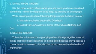 2. STRUCTURAL ORDER :
It is the order which reflects what you see once you have visualized
something – either by diagram or by map, by drawing or photograph.
While creating a structure following things should be taken care of :
1. Mutually exclusive pieces (No Overlaps).
2. Collectively exhaustive in terms of the whole (Nothing Left
Out).
3. DEGREE ORDER :
This order is imposed on a grouping when it brings together a set of
things that have been classified as being alike because they possess a
characteristic in common, it is also the most commonly called order of
importance.

 