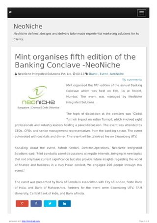 NeoNiche
NeoNiche deﬁnes, designs and delivers tailor made experiential marketing solutions for its
Clients.
   
No comments
Mint organises ﬁfth edition of the
Banking Conclave -NeoNiche
 NeoNiche Integrated Solutions Pvt. Ltd.  00:13  Brand , Event , NeoNiche
Mint organised the ﬁfth edition of the annual Banking
Conclave which was held on Feb. 14 at Trident,
Mumbai. The event was managed by NeoNiche
Integrated Solutions.
The topic of discussion at the conclave was ‘Global
Turmoil: Impact on Indian Turmoil', which involved eight
professionals and industry leaders holding a panel discussion. The event was attended by
CEOs, CFOs and senior management representatives from the banking sector. The event
culminated with cocktails and dinner. This event will be televised live on Bloomberg UTV.
Speaking about the event, Ashish Sedani, Director-Operations, NeoNiche Integrated
Solutions said: "Mint conducts panel discussions at regular intervals, bringing in new topics
that not only have current signiﬁcance but also provide future insights regarding the world
of ﬁnance and business in a truly Indian context. We engaged 200 people through this
event."
The event was presented by Bank of Baroda in association with City of London, State Bank
of India, and Bank of Maharashtra. Partners for the event were Bloomberg UTV, SRM
University, Central Bank of India, and Bank of India.

generated with http://html-2-pdf.com Page 1 of 4
 